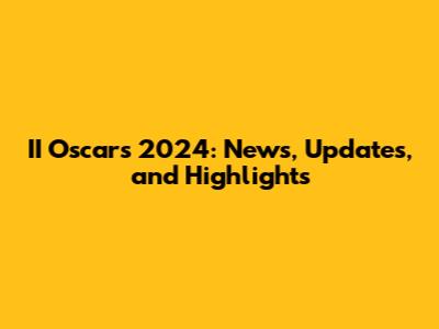 II Oscars 2024: News, Updates, and Highlights