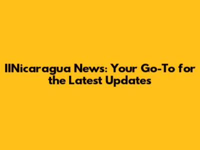 IINicaragua News: Your Go-To for the Latest Updates