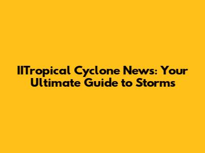 IITropical Cyclone News: Your Ultimate Guide to Storms