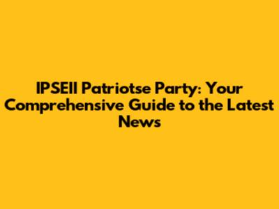 IPSEII Patriotse Party: Your Comprehensive Guide to the Latest News