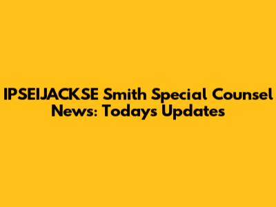 IPSEIJACKSE Smith Special Counsel News: Today's Updates