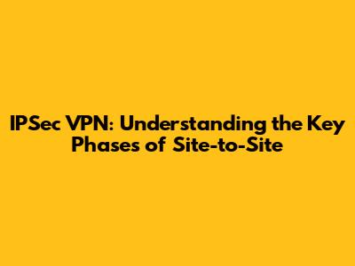 IPSec VPN: Understanding the Key Phases of Site-to-Site