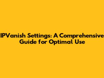 IPVanish Settings: A Comprehensive Guide for Optimal Use