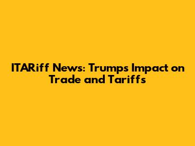 ITARiff News: Trump's Impact on Trade and Tariffs