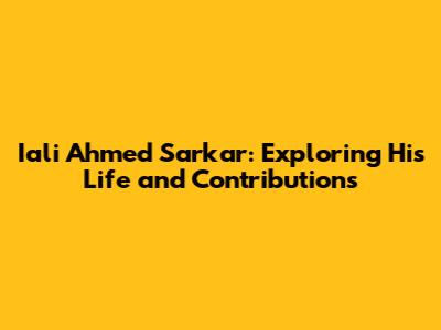 Iali Ahmed Sarkar: Exploring His Life and Contributions