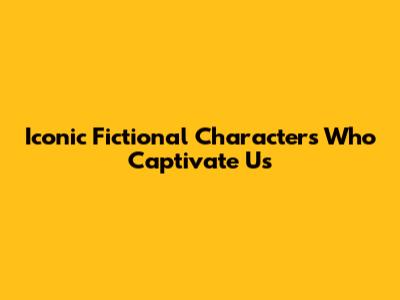 Iconic Fictional Characters Who Captivate Us