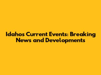 Idaho's Current Events: Breaking News and Developments