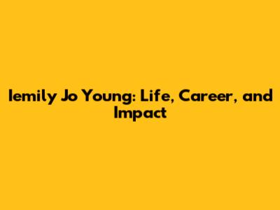 Iemily Jo Young: Life, Career, and Impact