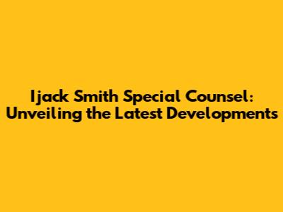 Ijack Smith Special Counsel: Unveiling the Latest Developments