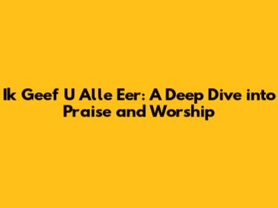 Ik Geef U Alle Eer: A Deep Dive into Praise and Worship