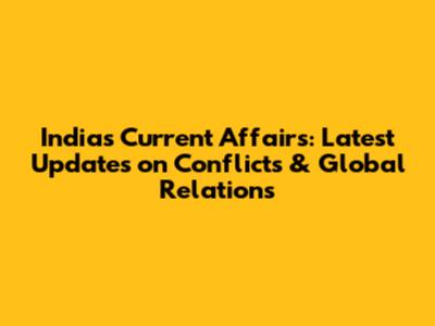 India's Current Affairs: Latest Updates on Conflicts & Global Relations