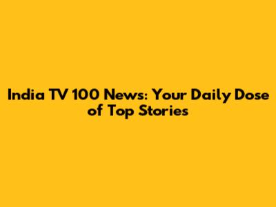 India TV 100 News: Your Daily Dose of Top Stories
