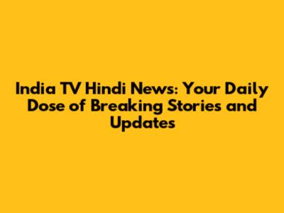 India TV Hindi News: Your Daily Dose of Breaking Stories and Updates