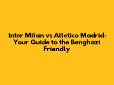 Inter Milan vs Atletico Madrid: Your Guide to the Benghazi Friendly