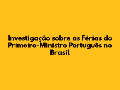 Investigação sobre as Férias do Primeiro-Ministro Português no Brasil