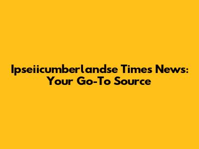 Ipseiicumberlandse Times News: Your Go-To Source