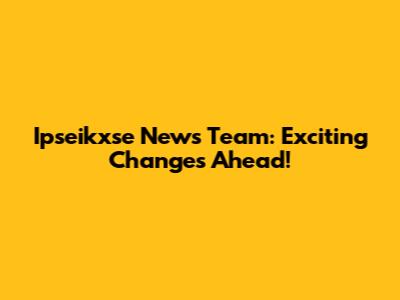 Ipseikxse News Team: Exciting Changes Ahead!