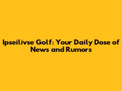 Ipseilivse Golf: Your Daily Dose of News and Rumors