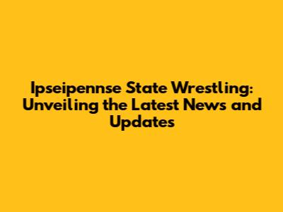 Ipseipennse State Wrestling: Unveiling the Latest News and Updates