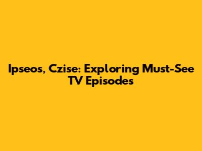 Ipseos, Czise: Exploring Must-See TV Episodes