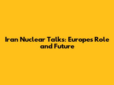 Iran Nuclear Talks: Europe's Role and Future