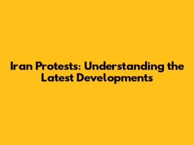 Iran Protests: Understanding the Latest Developments