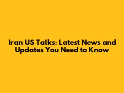 Iran US Talks: Latest News and Updates You Need to Know