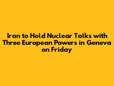 Iran to Hold Nuclear Talks with Three European Powers in Geneva on Friday