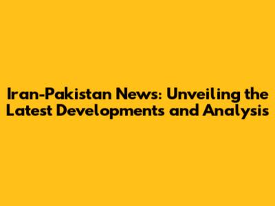 Iran-Pakistan News: Unveiling the Latest Developments and Analysis