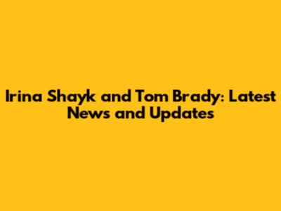 Irina Shayk and Tom Brady: Latest News and Updates