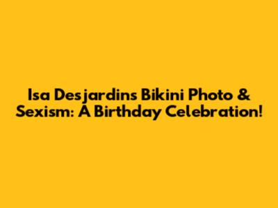 Isa Desjardins' Bikini Photo & Sexism: A Birthday Celebration!