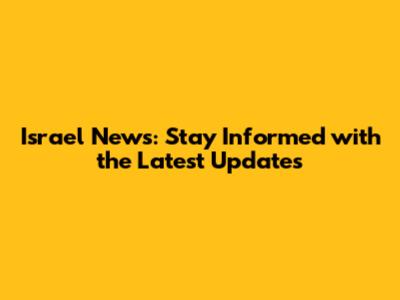 Israel News: Stay Informed with the Latest Updates