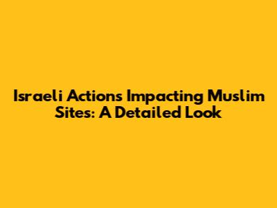 Israeli Actions Impacting Muslim Sites: A Detailed Look