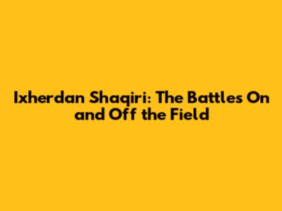 Ixherdan Shaqiri: The Battles On and Off the Field