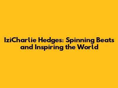 IziCharlie Hedges: Spinning Beats and Inspiring the World