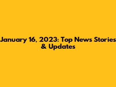 January 16, 2023: Top News Stories & Updates