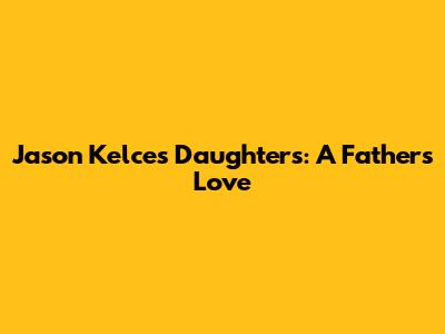 Jason Kelce's Daughters: A Father's Love