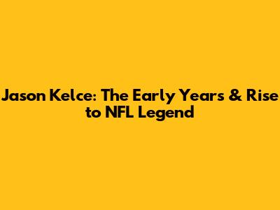 Jason Kelce: The Early Years & Rise to NFL Legend