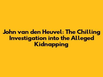John van den Heuvel: The Chilling Investigation into the Alleged Kidnapping