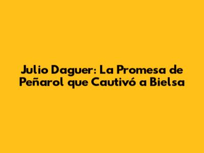 Julio Daguer: La Promesa de Peñarol que Cautivó a Bielsa