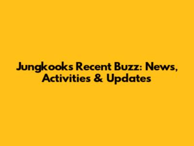 Jungkook's Recent Buzz: News, Activities & Updates