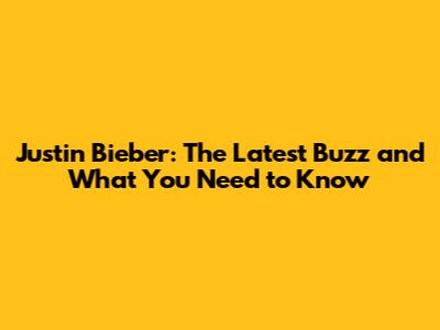 Justin Bieber: The Latest Buzz and What You Need to Know