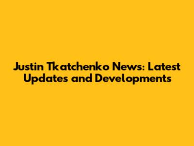 Justin Tkatchenko News: Latest Updates and Developments