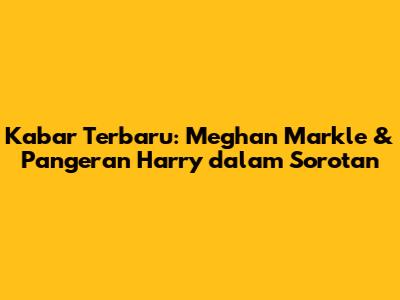 Kabar Terbaru: Meghan Markle & Pangeran Harry dalam Sorotan
