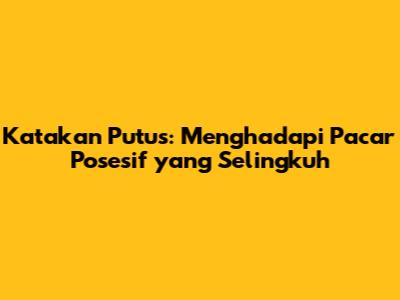 Katakan Putus: Menghadapi Pacar Posesif yang Selingkuh
