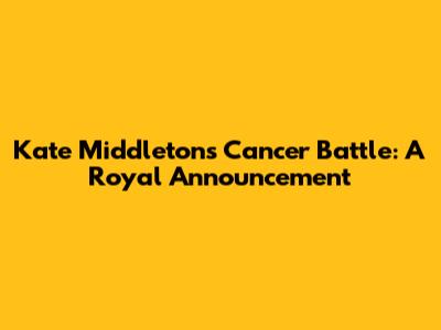 Kate Middleton's Cancer Battle: A Royal Announcement