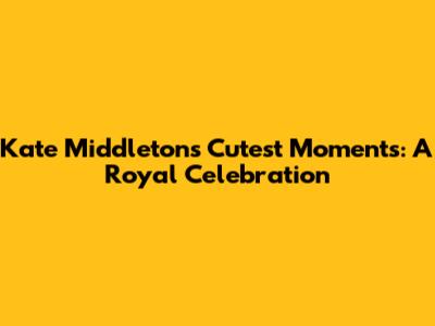 Kate Middleton's Cutest Moments: A Royal Celebration