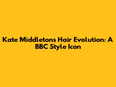 Kate Middleton's Hair Evolution: A BBC Style Icon