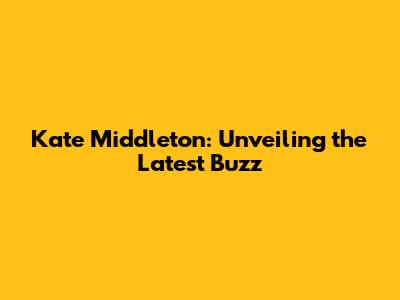 Kate Middleton: Unveiling the Latest Buzz
