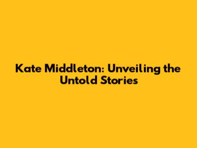Kate Middleton: Unveiling the Untold Stories